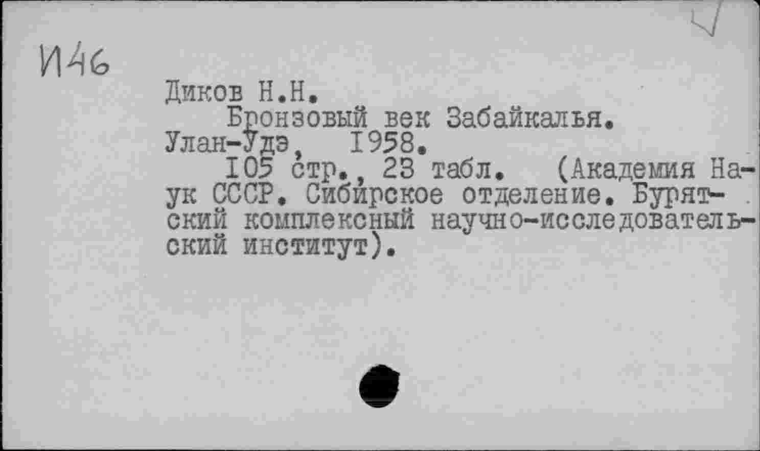 ﻿
Диков Н.Н.
Бронзовый век Забайкалья.
Улан-Удэ, 1958.
105 стр., 23 табл. (Академия Наук СССР. Сибирское отделение. Бурят- . ский комплексный научно-исследовательский институт).